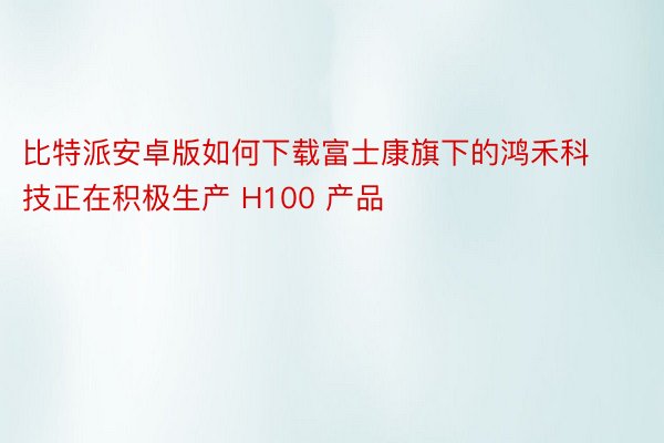 比特派安卓版如何下载富士康旗下的鸿禾科技正在积极生产 H100 产品