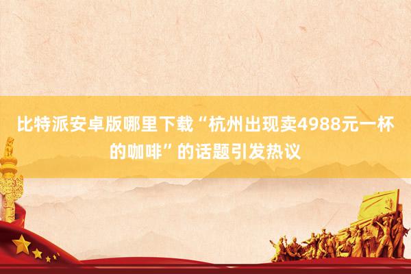 比特派安卓版哪里下载“杭州出现卖4988元一杯的咖啡”的话题引发热议