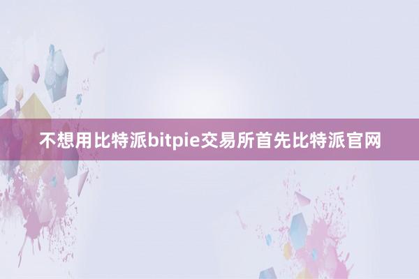 不想用比特派bitpie交易所首先比特派官网